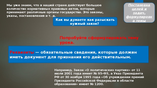 Постановка целей и задач, формулировка темы Мы уже знаем, что в нашей стране действует большое количе­ство нормативных правовых актов, которые принимают различ­ные органы государства. Это законы, указы, постановления и т. д. Как вы думаете как разыскать нужный закон? Попробуйте сформулировать тему урока. Реквизиты — обязательные сведения, которые должен иметь документ для признания его действительным. Например, Закон «О политических партиях» от 11 июля 2001 года имеет № 95-ФЗ, а Указ Президента РФ от 30 ноября 1995 го­да «Об учреждении премий Президента Российской Федерации в области образования» имеет № 1200. 