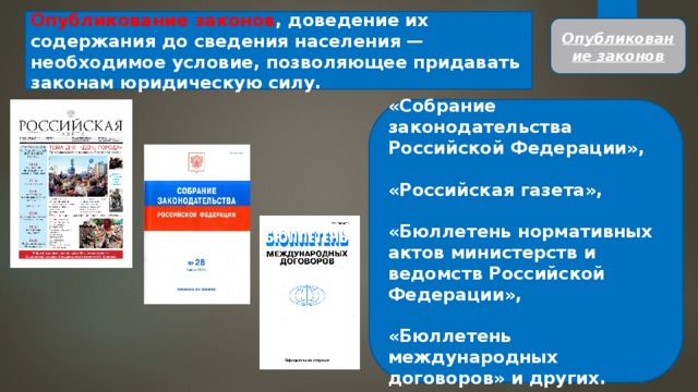 Опубликование законов , доведение их содержания до сведения населения — необходимое условие, позволяющее придавать зако­нам юридическую силу. Опубликование законов «Собрание законодательства Российской Федерации»,  «Рос­сийская газета»,  «Бюллетень нормативных актов министерств и ведомств Российской Федерации»,  «Бюллетень международных договоров» и других. 