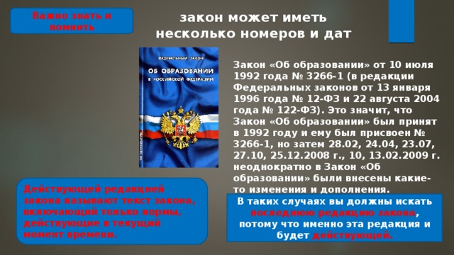 закон может иметь несколько номеров и дат Важно знать и помнить Закон «Об образова­нии» от 10 июля 1992 года № 3266-1 (в редакции Федеральных законов от 13 января 1996 года № 12-ФЗ и 22 августа 2004 года № 122-ФЗ). Это значит, что Закон «Об образовании» был принят в 1992 году и ему был присвоен № 3266-1, но затем 28.02, 24.04, 23.07, 27.10, 25.12.2008 г., 10, 13.02.2009 г. неоднократно в Закон «Об образовании» были внесены какие-то изменения и дополне­ния. Действующей редакцией закона называют текст закона, включающий только нормы, действующие в текущий момент времени. В таких случаях вы должны искать последнюю редакцию за­кона , потому что именно эта редакция и будет действующей. 