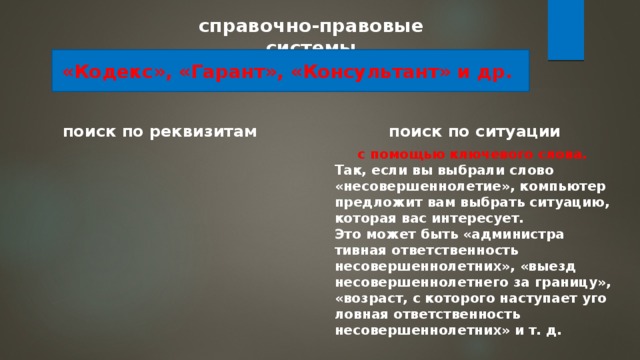 справочно-правовые системы «Кодекс», «Гарант», «Кон­сультант» и др. поиск по реквизитам поиск по си­туации с помощью ключевого слова. Так, если вы выбрали слово «несовершеннолетие», компьютер предложит вам выбрать ситуацию, которая вас интересует. Это может быть «администра­тивная ответственность несовершеннолетних», «выезд несовер­шеннолетнего за границу», «возраст, с которого наступает уго­ловная ответственность несовершеннолетних» и т. д. 