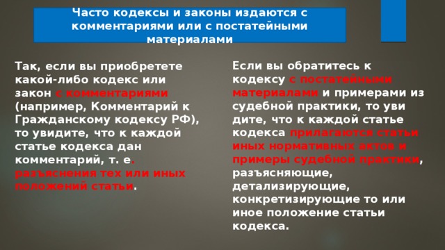 Часто кодексы и законы изда­ются с комментариями или с постатейными материалами Если вы обратитесь к кодексу с постатейными материалами и примерами из судебной практики, то уви­дите, что к каждой статье кодекса прилагаются статьи иных нор­мативных актов и примеры судебной практики , разъясняющие, детализирующие, конкретизирующие то или иное положение ста­тьи кодекса. Так, если вы приобретете какой-либо кодекс или закон с ком­ментариями (например, Комментарий к Гражданскому кодексу РФ), то увидите, что к каждой статье кодекса дан комментарий, т. е . разъяснения тех или иных положений статьи . 