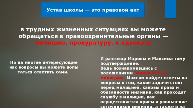 Устав школы — это правовой акт в трудных жизненных ситуациях вы можете обращаться в правоохранительные органы — милицию, прокуратуру, к адвокату И разговор Марины и Максима тому подтверждение. Ведь познакомившись с положениями Закона РФ «О милиции», Максим найдет ответы на вопросы о том, какие задачи стоят перед милицией, каковы права и обязанности милиции, как проходят службу в милиции, как осуществляется прием и уволь­нение сотрудников милиции, а также и на многие иные . Но на многие интересующие нас вопросы вы можете попы­таться ответить сами. 