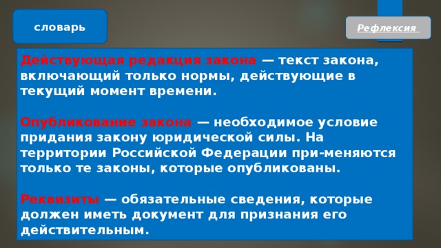 словарь Рефлексия Действующая редакция закона — текст закона, включающий только нормы, действующие в текущий момент времени.  Опубликование закона — необходимое условие придания закону юридической силы. На территории Российской Федерации при-меняются только те законы, которые опубликованы.  Реквизиты — обязательные сведения, которые должен иметь документ для признания его действительным. 