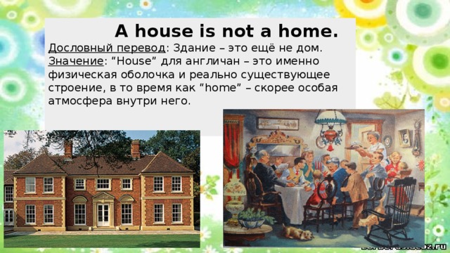  A house is not a home.  Дословный перевод : Здание – это ещё не дом.  Значение : “House” для англичан – это именно физическая оболочка и реально существующее строение, в то время как “home” – скорее особая атмосфера внутри него. 