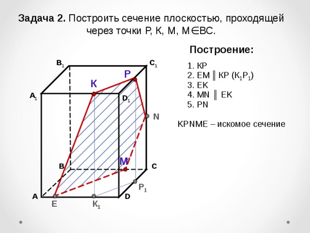 Задача 2. Построить сечение плоскостью, проходящей через точки Р, К, М, М∈ВС. Построение: В 1 C 1 1. К P Р 2. EM  ║  К P (К 1 Р 1 ) К 3. EK 4. М N ║ EK А 1 D 1 5. Р N N K Р N М E – искомое сечение М С В Р 1 А D К 1 E 