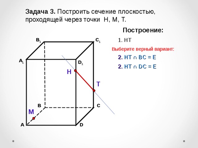 Задача 3. Построить сечение плоскостью, проходящей через точки Н, М, Т. Построение: C 1 1. НТ В 1 Выберите верный вариант: 2. НТ ∩ B С  =  Е А 1 D 1 2. НТ ∩ D С  =  Е Н Т С В М D А 