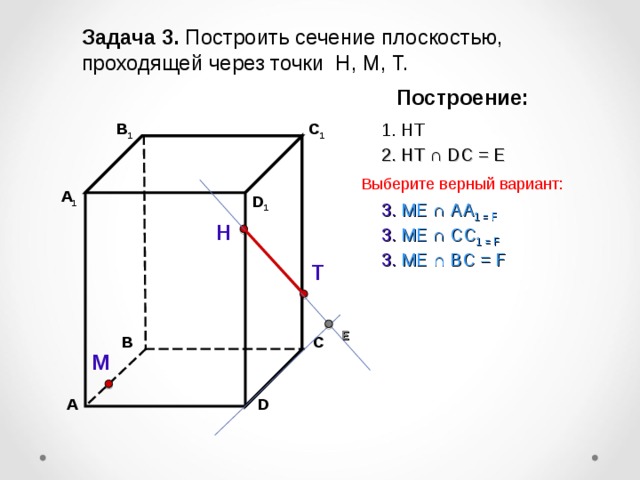 Задача 3. Построить сечение плоскостью, проходящей через точки Н, М, Т. Построение: В 1 1. НТ C 1 2. НТ ∩ D С  =  Е Выберите верный вариант: А 1 D 1 3 . ME ∩ AA 1 = F Н 3 . ME ∩ CC 1  = F 3 . ME ∩ B С  = F Т Е В С М А D 