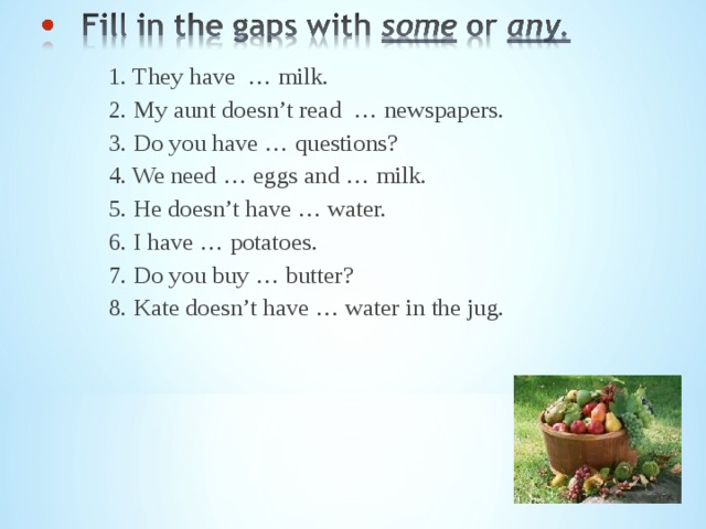  1. They have … milk.  2. My aunt doesn’t read … newspapers.  3. Do you have … questions?  4. We need … eggs and … milk.  5. He doesn’t have … water.  6. I have … potatoes.  7. Do you buy … butter?  8. Kate doesn’t have … water in the jug. 