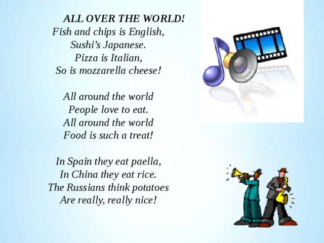  ALL OVER THE WORLD! Fish and chips is English, Sushi’s Japanese. Pizza is Italian, So is mozzarella cheese!  All around the world People love to eat. All around the world Food is such a treat!  In Spain they eat paella, In China they eat rice. The Russians think potatoes Are really, really nice! 