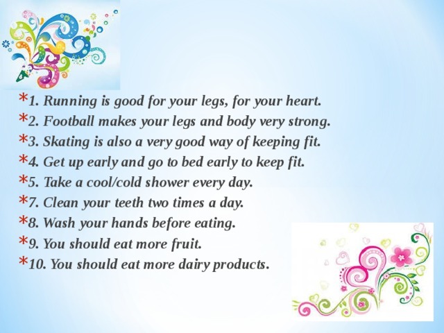 1. Running is good for your legs, for your heart. 2. Football makes your legs and body very strong. 3. Skating is also a very good way of keeping fit. 4. Get up early and go to bed early to keep fit. 5. Take a cool/cold shower every day. 7. Clean your teeth two times a day. 8. Wash your hands before eating. 9. You should eat more fruit. 10. You should eat more dairy products. 