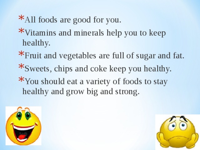 All foods are good for you. Vitamins and minerals help you to keep healthy. Fruit and vegetables are full of sugar and fat. Sweets, chips and coke keep you healthy. You should eat a variety of foods to stay healthy and grow big and strong. All foods are good for you. Vitamins and minerals help you to keep healthy. Fruit and vegetables are full of sugar and fat. Sweets, chips and coke keep you healthy. You should eat a variety of foods to stay healthy and grow big and strong. 