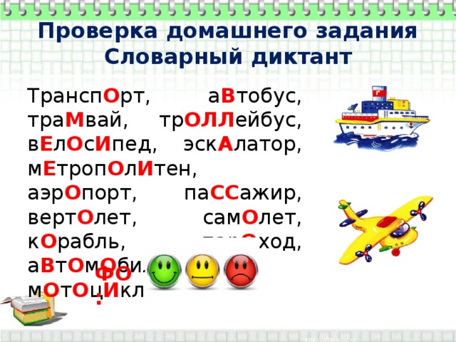 Проверка домашнего задания  Словарный диктант Трансп О рт, а В тобус, тра М вай, тр ОЛЛ ейбус, в Е л О с И пед, эск А латор, м Е троп О л И тен, аэр О порт, па СС ажир, верт О лет, сам О лет, к О рабль, пар О ход, а В т О м О биль, м О т О ц И кл. ФО: