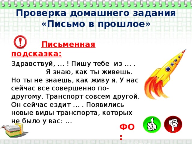 Проверка домашнего задания  «Письмо в прошлое»  Письменная подсказка: Здравствуй, … ! Пишу тебе из … . Я знаю, как ты живешь. Но ты не знаешь, как живу я. У нас сейчас все совершенно по-другому. Транспорт совсем другой. Он сейчас ездит … . Появились новые виды транспорта, которых не было у вас: … ФО: