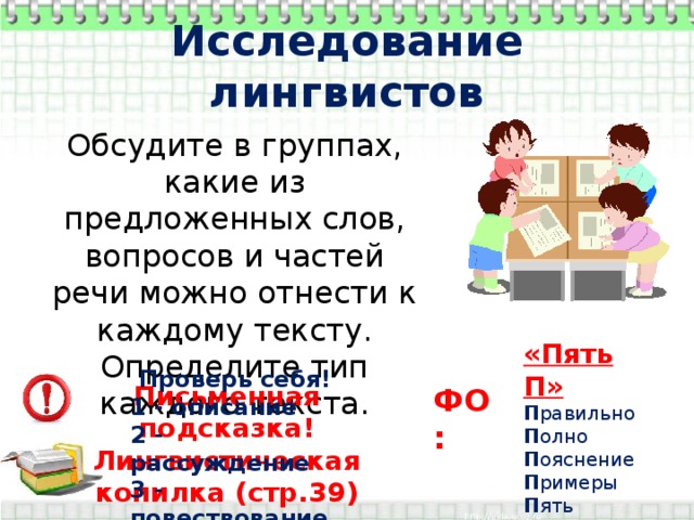 Исследование лингвистов Обсудите в группах, какие из предложенных слов, вопросов и частей речи можно отнести к каждому тексту. Определите тип каждого текста. «Пять П» П равильно П олно П ояснение П римеры П ять Проверь себя! 1 - описание 2 - рассуждение 3 - повествование Письменная подсказка! Лингвистическая копилка (стр.39) ФО: