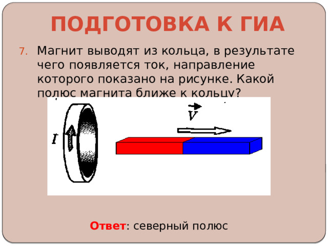 Подготовка к ГИА Магнит выводят из кольца, в результате чего появляется ток, направление которого показано на рисунке. Какой полюс магнита ближе к кольцу? Ответ : северный полюс 