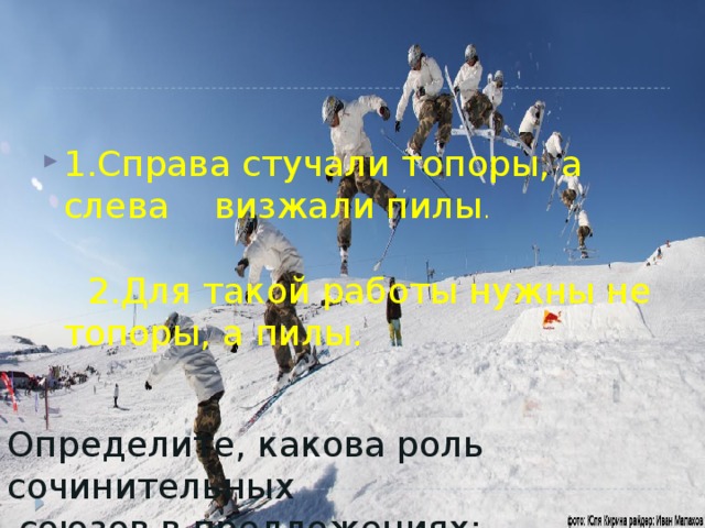 1.Справа стучали топоры, а слева визжали пилы .  2.Для такой работы нужны не топоры, а пилы. Определите, какова роль сочинительных  союзов в предложениях: 