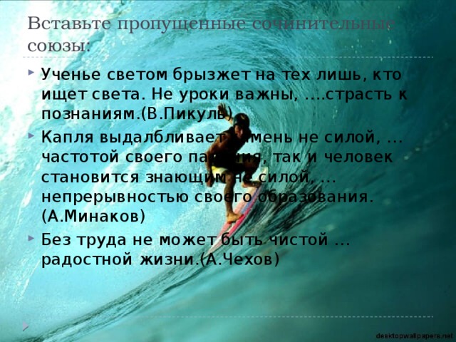 Вставьте пропущенные сочинительные союзы: Ученье светом брызжет на тех лишь, кто ищет света. Не уроки важны, ….страсть к познаниям.(В.Пикуль) Капля выдалбливает камень не силой, …частотой своего падения, так и человек становится знающим не силой, … непрерывностью своего образования. (А.Минаков) Без труда не может быть чистой … радостной жизни.(А.Чехов) 