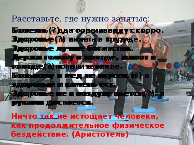 Расставьте, где нужно запятые: Болезнь(?) да горе изведут скоро. Болезнь да горе изведут скоро. Здоровье(?) и сила – в труде. Здоровье и сила – в труде. Здоровье лучше богатства. Здоровье лучше богатства. Держи голову в холоде, живот в голоде(?) а ноги в тепле. Держи голову в холоде, живот в голоде, а ноги в тепле. Больному и мед не вкусен (?) а здоровый и камень ест. Больному и мед не вкусен, а здоровый и камень ест. Здоровье не в воздухе вьется(?) а руками достается. Здоровье не в воздухе вьется, а руками достается. Ничто так не истощает человека, как продолжительное физическое бездействие. (Аристотель) 