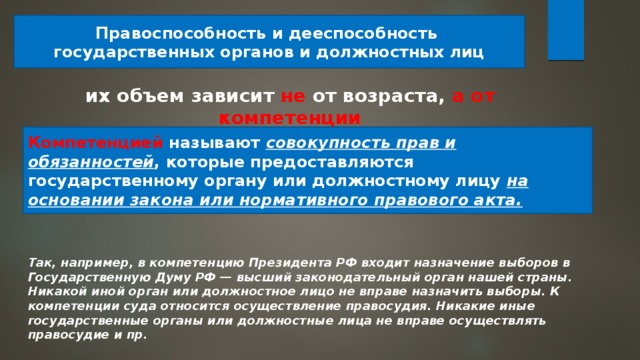 Правоспособность и дееспособность государственных органов и должностных лиц их объем зависит не от возраста, а от компетенции Компетенцией называют совокупность прав и обязанностей , которые предоставляются государственному органу или должностному лицу на основании закона или нормативного правового акта. Так, например, в компетенцию Президента РФ входит назначение выборов в Государственную Думу РФ — высший законодательный орган нашей страны. Никакой иной орган или должностное лицо не вправе назначить выборы. К компетенции суда относится осуществление правосудия. Никакие иные государственные органы или должностные лица не вправе осуществлять правосудие и пр. 