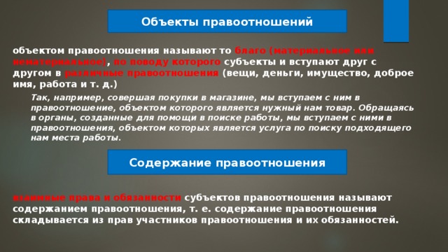 Объекты правоотношений объектом правоотношения называют то благо (материальное или нематериальное) , по поводу которого субъекты и вступают друг с другом в различные правоотношения (вещи, деньги, имущество, доброе имя, работа и т. д.) Так, например, совершая покупки в магазине, мы вступаем с ним в правоотношение, объектом которого является нужный нам товар. Обращаясь в органы, созданные для помощи в поиске работы, мы вступаем с ними в правоотношения, объектом которых является услуга по поиску подходящего нам места работы. Содержание правоотношения взаимные права и обязанности субъектов правоотношения называют содержанием правоотношения, т. е. содержание правоотношения складывается из прав участников правоотношения и их обязанностей. 