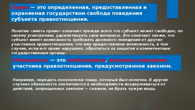 Право — это определенная, предоставленная и охраняемая государством свобода поведения субъекта правоотношения. Понятие «иметь право» означает прежде всего что субъект может свободно, по своему усмотрению, удовлетворять свои интересы. Это означает также, что субъект имеет возможность требовать должного поведения от других участников правоотношения, что ему предоставлена возможность, в том случае, если его право нарушено, обратиться за защитой в компетентные государственные органы. Обязанность — это необходимое , должное поведение участника правоотношения, предусмотренное законом. Например, передать покупателю товар, который был оплачен. В других случаях обязанность заключается в необходимости воздерживаться от действий, запрещенных законом — скажем, не брать чужую вещь. 