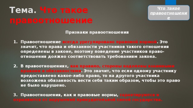 Тема. Что такое  правоотношение Что такое правоотношение Признаки правоотношения  Правоотношение всегда урегулировано правовой нормой . Это значит, что права и обязанности участников такого отношения определены в законе, поэтому поведение участников право-отношения должно соответствовать требованиям закона.  В правоотношениях, как правило, стороны наделены взаимными правами и обязанностями . Это значит, что если одному участнику предоставлено какое-либо право, то на другого участника возложена обязанность вести себя таким образом, чтобы это право не было нарушено.  3.  Правоотношения, как и правовые нормы, гарантируются и охраняются от нарушений принудительной силой государства. 