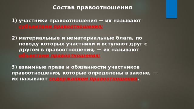 Состав правоотношения участники правоотношения — их называют субъектами правоотношения;  материальные и нематериальные блага, по поводу которых участники и вступают друг с другом в правоотношения, — их называют объектами правоотношения;  3)  взаимные права и обязанности участников правоотношения, которые определены в законе, — их называют содержанием правоотношения . 