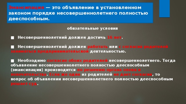 Эмансипация — это объявление в установленном законом порядке несовершеннолетнего полностью дееспособным. обязательные условия ■  Несовершеннолетний должен достичь 16 лет .  ■  Несовершеннолетний должен работать или с согласия родителей заниматься предпринимательской деятельностью.  ■  Необходимо согласие обоих родителей несовершеннолетнего. Тогда объявление несовершеннолетнего полностью дееспособным (эмансипация) производится по решению органа опеки и попечительства . Если же один из родителей не дает согласия , то вопрос об объявлении несовершеннолетнего полностью дееспособным решает суд . 