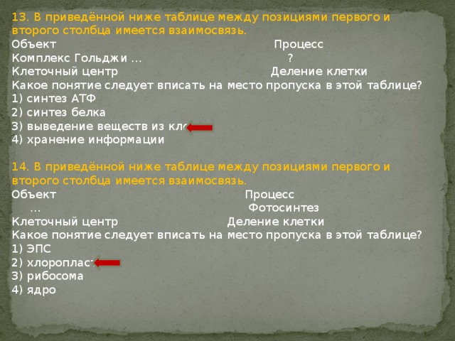 13. В приведённой ниже таблице между позициями первого и второго столбца имеется взаимосвязь. Объект Процесс Комплекс Гольджи … ? Клеточный центр Деление клетки Какое понятие следует вписать на место пропуска в этой таблице? 1) синтез АТФ 2) синтез белка 3) выведение веществ из клетки 4) хранение информации 14. В приведённой ниже таблице между позициями первого и второго столбца имеется взаимосвязь. Объект Процесс … Фотосинтез Клеточный центр Деление клетки Какое понятие следует вписать на место пропуска в этой таблице? 1) ЭПС 2) хлоропласт 3) рибосома 4) ядро 