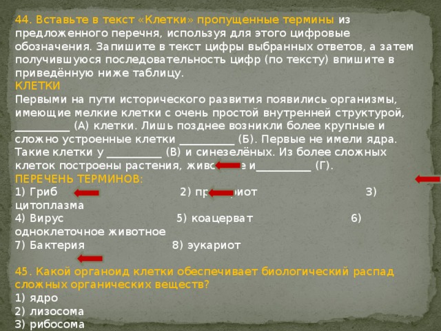 44. Вставьте в текст «Клетки» пропущенные термины из предложенного перечня, используя для этого цифровые обозначения. Запишите в текст цифры выбранных ответов, а затем получившуюся последовательность цифр (по тексту) впишите в приведённую ниже таблицу. КЛЕТКИ Первыми на пути исторического развития появились организмы, имеющие мелкие клетки с очень простой внутренней структурой, __________ (А) клетки. Лишь позднее возникли более крупные и сложно устроенные клетки __________ (Б). Первые не имели ядра. Такие клетки у __________ (В) и синезелёных. Из более сложных клеток построены растения, животные и__________ (Г). ПЕРЕЧЕНЬ ТЕРМИНОВ: 1) Гриб 2) прокариот 3) цитоплазма 4) Вирус 5) коацерват 6) одноклеточное животное 7) Бактерия 8) эукариот 45. Какой органоид клетки обеспечивает биологический распад сложных органических веществ? 1) ядро 2) лизосома 3) рибосома 4) клеточный центр 