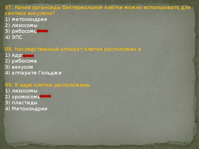 87. Какие органоиды бактериальной клетки можно использовать для синтеза инсулина? 1) митохондрии 2) лизосомы 3) рибосомы 4) ЭПС 88. Наследственный аппарат клетки расположен в 1) ядре 2) рибосоме 3) вакуоли 4) аппарате Гольджи 89. В ядре клетки расположены 1) лизосомы 2) хромосомы 3) пластиды 4) Митохондрии 