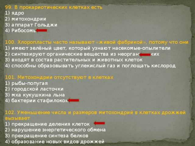 99. В прокариотических клетках есть 1) ядро 2) митохондрии 3) аппарат Гольджи 4) Рибосомы 100. Хлоропласты часто называют «живой фабрикой», потому что они 1) имеют зелёный цвет, который узнают насекомые-опылители 2) синтезируют органические вещества из неорганических 3) входят в состав растительных и животных клеток 4) способны образовывать углекислый газ и поглощать кислород 101. Митохондрии отсутствуют в клетках 1) рыбы-попугая 2) городской ласточки 3) мха кукушкина льна 4) бактерии стафилококка 102. Уменьшение числа и размеров митохондрий в клетках дрожжей вызывает 1) прекращение деления клеток 2) нарушение энергетического обмена 3) прекращение синтеза белков 4) образование новых видов дрожжей 