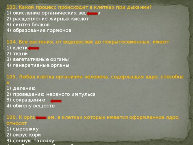 103. Какой процесс происходит в клетках при дыхании? 1) окисление органических веществ 2) расщепление жирных кислот 3) синтез белков 4) образование гормонов 104. Все растения, от водорослей до покрытосеменных, имеют 1) клетки 2) ткани 3) вегетативные органы 4) генеративные органы 105. Любая клетка организма человека, содержащая ядро, способна к 1) делению 2) проведению нервного импульса 3) сокращению 4) обмену веществ 106. К организмам, в клетках которых имеется оформленное ядро, относят 1) сыроежку 2) вирус кори 3) сенную палочку 4) возбудителя туберкулёза 