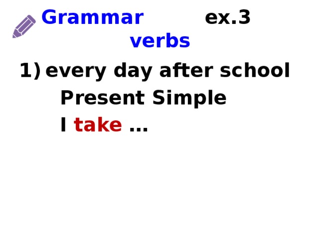 Grammar ex.3 verbs every day after school  Present Simple  I take … 1) time marker 2) tense 3) form of the verb  