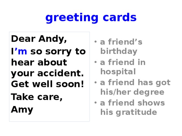 greeting cards Dear Andy, a friend’s birthday a friend in hospital a friend has got his/her degree a friend shows his gratitude I ’m so sorry to hear about your accident. Get well soon! Take care, Amy Match the card to the situation.  
