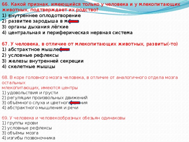 66. Какой признак, имеющийся только у человека и у млекопитающих животных, подтверждает их родство? 1) внутреннее оплодотворение 2) развитие зародыша в матке 3) органы дыхания лёгкие 4) центральная и периферическая нервная система 67. У человека, в отличие от млекопитающих животных, развиты(-то) 1) абстрактное мышление 2) условные рефлексы 3) железы внутренней секреции 4) скелетные мышцы 68. В коре головного мозга человека, в отличие от аналогичного отдела мозга остальных млекопитающих, имеются центры 1) удовольствия и грусти 2) регуляции произвольных движений 3) объёмного слуха и цветного зрения 4) абстрактного мышления и речи 69. У человека и человекообразных обезьян одинаковы 1) группы крови 2) условные рефлексы 3) объёмы мозга 4) изгибы позвоночника 