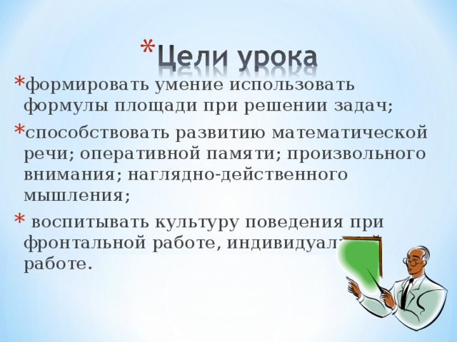 формировать умение использовать формулы площади при решении задач; способствовать развитию математической речи; оперативной памяти; произвольного внимания; наглядно-действенного мышления;  воспитывать культуру поведения при фронтальной работе, индивидуальной работе.