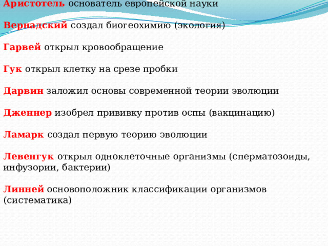 Аристотель   основатель европейской науки  Вернадский   создал биогеохимию (экология)    Гарвей   открыл кровообращение    Гук   открыл клетку на срезе пробки    Дарвин   заложил основы современной теории эволюции  Дженнер   изобрел прививку против оспы (вакцинацию)    Ламарк   создал первую теорию эволюции  Левенгук   открыл одноклеточные организмы (сперматозоиды, инфузории, бактерии)    Линней   основоположник классификации организмов (систематика)   