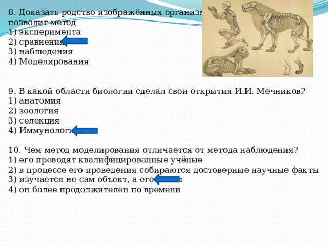 8. Доказать родство изображённых организмов позволит метод 1) эксперимента 2) сравнения 3) наблюдения 4) Моделирования 9. В какой области биологии сделал свои открытия И.И. Мечников? 1) анатомия 2) зоология 3) селекция 4) Иммунология 10. Чем метод моделирования отличается от метода наблюдения? 1) его проводят квалифицированные учёные 2) в процессе его проведения собираются достоверные научные факты 3) изучается не сам объект, а его копия 4) он более продолжителен по времени 