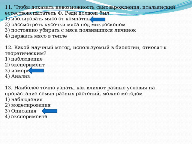 11. Чтобы доказать невозможность самозарождения, итальянский естествоиспытатель Ф. Реди должен был 1) изолировать мясо от комнатных мух 2) рассмотреть кусочки мяса под микроскопом 3) постоянно убирать с мяса появившихся личинок 4) держать мясо в тепле 12. Какой научный метод, используемый в биологии, относят к теоретическим? 1) наблюдение 2) эксперимент 3) измерение 4) Анализ 13. Наиболее точно узнать, как влияют разные условия на прорастание семян разных растений, можно методом 1) наблюдения 2) моделирования 3) Описания 4) эксперимента 