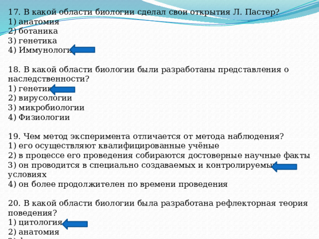 17. В какой области биологии сделал свои открытия Л. Пастер? 1) анатомия 2) ботаника 3) генетика 4) Иммунология 18. В какой области биологии были разработаны представления о наследственности? 1) генетики 2) вирусологии 3) микробиологии 4) Физиологии 19. Чем метод эксперимента отличается от метода наблюдения? 1) его осуществляют квалифицированные учёные 2) в процессе его проведения собираются достоверные научные факты 3) он проводится в специально создаваемых и контролируемых условиях 4) он более продолжителен по времени проведения 20. В какой области биологии была разработана рефлекторная теория поведения? 1) цитология 2) анатомия 3) физиология 4) эмбриология 