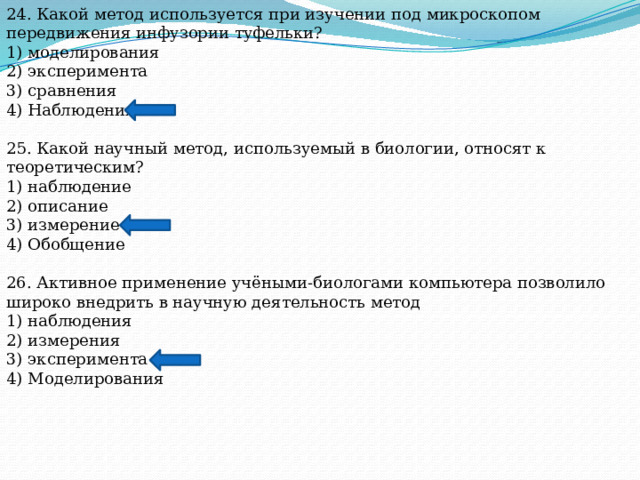 24. Какой метод используется при изучении под микроскопом передвижения инфузории туфельки? 1) моделирования 2) эксперимента 3) сравнения 4) Наблюдения 25. Какой научный метод, используемый в биологии, относят к теоретическим? 1) наблюдение 2) описание 3) измерение 4) Обобщение 26. Активное применение учёными-биологами компьютера позволило широко внедрить в научную деятельность метод 1) наблюдения 2) измерения 3) эксперимента 4) Моделирования 