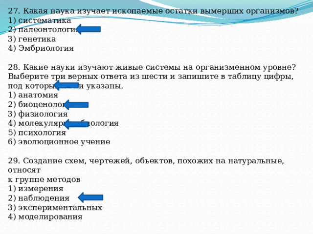 27. Какая наука изучает ископаемые остатки вымерших организмов? 1) систематика 2) палеонтология 3) генетика 4) Эмбриология 28. Какие науки изучают живые системы на организменном уровне? Выберите три верных ответа из шести и запишите в таблицу цифры, под которыми они указаны. 1) анатомия 2) биоценология 3) физиология 4) молекулярная биология 5) психология 6) эволюционное учение 29. Создание схем, чертежей, объектов, похожих на натуральные, относят к группе методов 1) измерения 2) наблюдения 3) экспериментальных 4) моделирования 