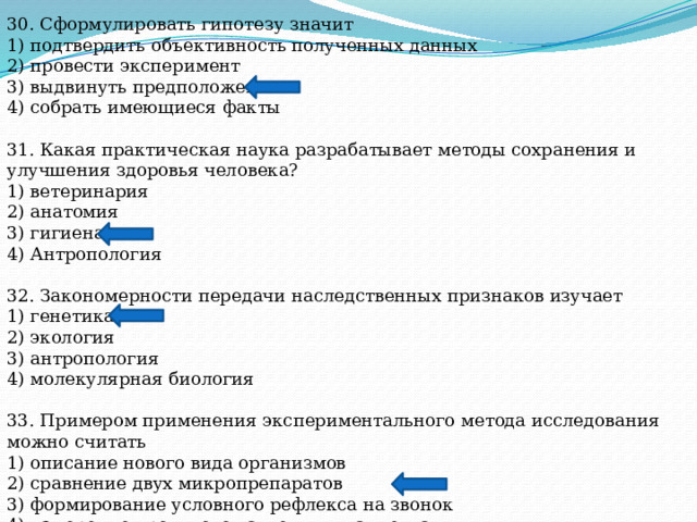 30. Сформулировать гипотезу значит 1) подтвердить объективность полученных данных 2) провести эксперимент 3) выдвинуть предположение 4) собрать имеющиеся факты 31. Какая практическая наука разрабатывает методы сохранения и улучшения здоровья человека? 1) ветеринария 2) анатомия 3) гигиена 4) Антропология 32. Закономерности передачи наследственных признаков изучает 1) генетика 2) экология 3) антропология 4) молекулярная биология 33. Примером применения экспериментального метода исследования можно считать 1) описание нового вида организмов 2) сравнение двух микропрепаратов 3) формирование условного рефлекса на звонок 4) измерение кровяного давления у пациента 