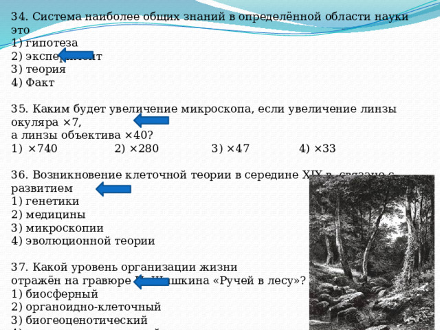 34. Система наиболее общих знаний в определённой области науки это 1) гипотеза 2) эксперимент 3) теория 4) Факт 35. Каким будет увеличение микроскопа, если увеличение линзы окуляра ×7, а линзы объектива ×40? ×740 2) ×280 3) ×47 4) ×33 36. Возникновение клеточной теории в середине XIX в. связано с развитием 1) генетики 2) медицины 3) микроскопии 4) эволюционной теории 37. Какой уровень организации жизни отражён на гравюре И. Шишкина «Ручей в лесу»? 1) биосферный 2) органоидно-клеточный 3) биогеоценотический 4) популяционно-видовой 