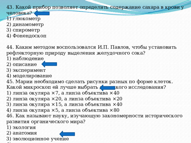 43. Какой прибор позволяет определить содержание сахара в крови у человека? 1) глюкометр 2) динамометр 3) спирометр 4) Фонендоскоп 44. Каким методом воспользовался И.П. Павлов, чтобы установить рефлекторную природу выделения желудочного сока? 1) наблюдение 2) описание 3) эксперимент 4) моделирование 45. Марии необходимо сделать рисунки разных по форме клеток. Какой микроскоп ей лучше выбрать для такого исследования? 1) линза окуляра ×7, а линза объектива ×40 2) линза окуляра ×20, а линза объектива ×20 3) линза окуляра ×15, а линза объектива ×40 4) линза окуляра ×5, а линза объектива ×80 46. Как называют науку, изучающую закономерности исторического развития органического мира? 1) экология 2) анатомия 3) эволюционное учение 4) генетика 