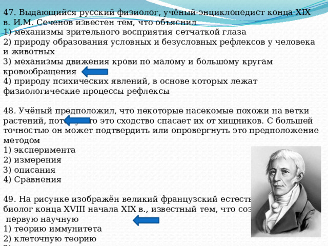 47. Выдающийся русский физиолог, учёный-энциклопедист конца XIX в. И.М. Сеченов известен тем, что объяснил 1) механизмы зрительного восприятия сетчаткой глаза 2) природу образования условных и безусловных рефлексов у человека и животных 3) механизмы движения крови по малому и большому кругам кровообращения 4) природу психических явлений, в основе которых лежат физиологические процессы рефлексы 48. Учёный предположил, что некоторые насекомые похожи на ветки растений, потому что это сходство спасает их от хищников. С большей точностью он может подтвердить или опровергнуть это предположение методом 1) эксперимента 2) измерения 3) описания 4) Сравнения 49. На рисунке изображён великий французский естествоиспытатель и биолог конца XVIII начала XIX в., известный тем, что создал  первую научную 1) теорию иммунитета 2) клеточную теорию 3) теорию эволюции живого мира 4) хромосомную теорию 