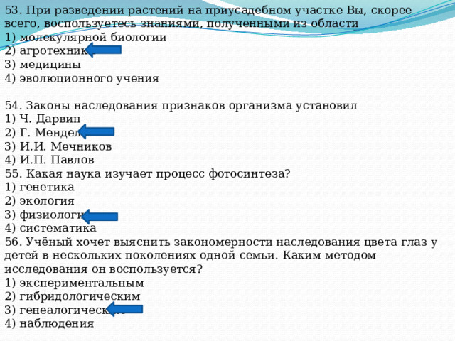 53. При разведении растений на приусадебном участке Вы, скорее всего, воспользуетесь знаниями, полученными из области 1) молекулярной биологии 2) агротехники 3) медицины 4) эволюционного учения 54. Законы наследования признаков организма установил 1) Ч. Дарвин 2) Г. Мендель 3) И.И. Мечников 4) И.П. Павлов 55. Какая наука изучает процесс фотосинтеза? 1) генетика 2) экология 3) физиология 4) систематика 56. Учёный хочет выяснить закономерности наследования цвета глаз у детей в нескольких поколениях одной семьи. Каким методом исследования он воспользуется? 1) экспериментальным 2) гибридологическим 3) генеалогическим 4) наблюдения 