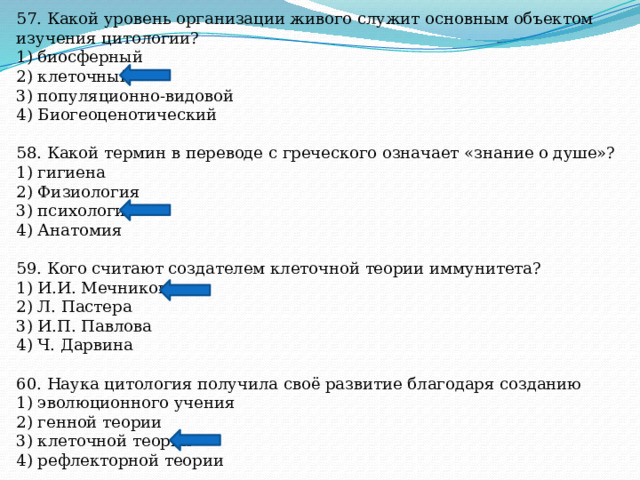 57. Какой уровень организации живого служит основным объектом изучения цитологии? 1) биосферный 2) клеточный 3) популяционно-видовой 4) Биогеоценотический 58. Какой термин в переводе с греческого означает «знание о душе»? 1) гигиена 2) Физиология 3) психология 4) Анатомия 59. Кого считают создателем клеточной теории иммунитета? 1) И.И. Мечникова 2) Л. Пастера 3) И.П. Павлова 4) Ч. Дарвина 60. Наука цитология получила своё развитие благодаря созданию 1) эволюционного учения 2) генной теории 3) клеточной теории 4) рефлекторной теории 