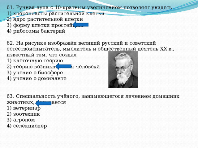 61. Ручная лупа с 10-кратным увеличением позволяет увидеть 1) хлоропласты растительной клетки 2) ядро растительной клетки 3) форму клетки простейших 4) рибосомы бактерий 62. На рисунке изображён великий русский и советский естествоиспытатель, мыслитель и общественный деятель XX в., известный тем, что создал 1) клеточную теорию 2) теорию возникновения человека 3) учение о биосфере 4) учение о доминанте 63. Специальность учёного, занимающегося лечением домашних животных, называется 1) ветеринар 2) зоотехник 3) агроном 4) селекционер 